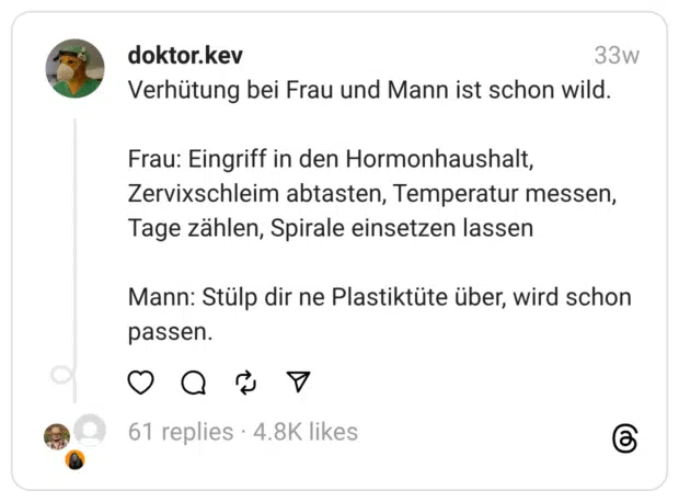 Verhütung bei Frau und Mann ist schon wild.
Frau: Eingriff in den Hormonhaushalt, Zervixschleim abtasten, Temperatur messen, Tage zählen, Spirale einsetzen lassen
Mann: Stülp dir ne Plastiktüte über, wird schon passen.