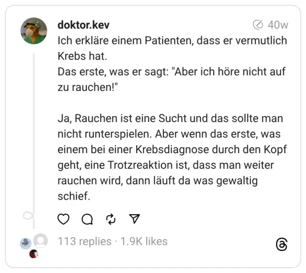 Ich erkläre einem Patienten, dass er vermutlich Krebs hat. Das erste, was er sagt: "Aber ich höre nicht auf zu rauchen!"
Ja, Rauchen ist eine Sucht und das sollte man nicht runterspielen. Aber wenn das erste, was einem bei einer Krebsdiagnose durch den Kopf geht, eine Trotzreaktion ist, dass man weiter rauchen wird, dann läuft da was gewaltig schief.

1.871

240

7
