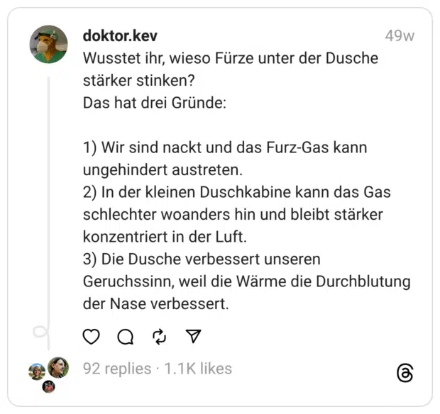 Wusstet ihr, wieso Fürze unter der Dusche stärker stinken? Das hat drei Gründe:
1) Wir sind nackt und das Furz-Gas kann ungehindert austreten. 2) In der kleinen Duschkabine kann das Gas schlechter woanders hin und bleibt stärker konzentriert in der Luft. 3) Die Dusche verbessert unseren Geruchssinn, weil die Wärme die Durchblutung der Nase verbessert.