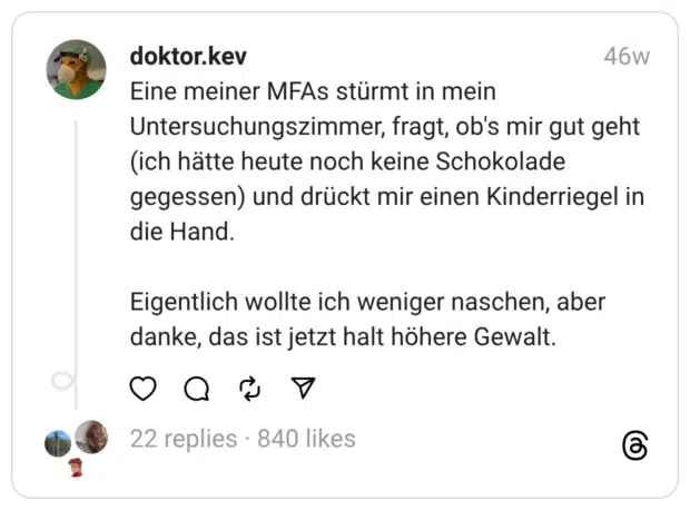Eine meiner MFAs stürmt in mein Untersuchungszimmer, fragt, ob's mir gut geht (ich hätte heute noch keine Schokolade gegessen) und drückt mir einen Kinderriegel in die Hand.
Eigentlich wollte ich weniger naschen, aber danke, das ist jetzt halt höhere Gewalt.