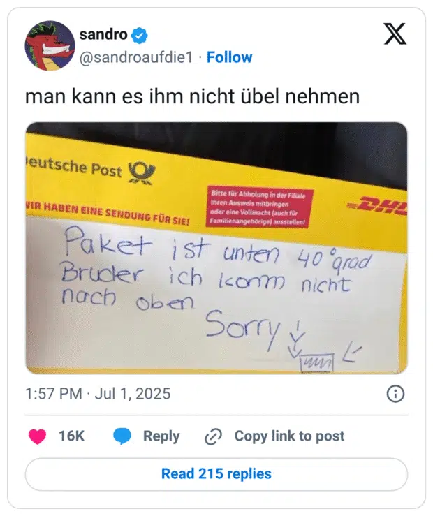 Ein Foto zeigt einen Benachrichtigungszettel der Deutschen Post/DHL, auf dem handschriftlich steht:
„Paket ist unten, 40 Grad, Bruder ich komm nicht nach oben. Sorry ↓ →“
Darunter ist ein kleines Symbol gezeichnet, das vermutlich ein Paket darstellen soll.

Der Post stammt von Twitter-User @sandroaufdie1 mit dem Kommentar:
„man kann es ihm nicht übel nehmen“.
Der Zettel bringt humorvoll die Hitzeverzweiflung eines Paketboten auf den Punkt.