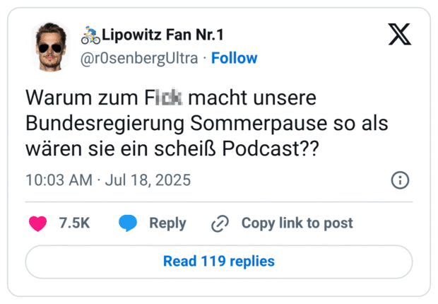 Alt-Text (Deutsch):
Screenshot eines Tweets von @r0senbergUltra mit dem Text:
„Warum zum F!@# macht unsere Bundesregierung Sommerpause so als wären sie ein scheiß Podcast??“

Der Tweet kritisiert auf sarkastische Weise die politische Sommerpause, indem er sie mit der typischen Pause von Hobby-Podcasts vergleicht. Die Schimpfwörter sind teilweise zensiert, um dem Tweet einen humorvoll-aggressiven Ton zu geben.