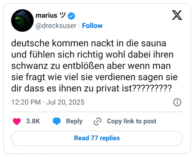 deutsche kommen nackt in die sauna und fühlen sich richtig wohl dabei ihren schw*nz zu entblößen aber wenn man sie fragt wie viel sie verdienen sagen sie dir dass es ihnen zu privat ist?????????