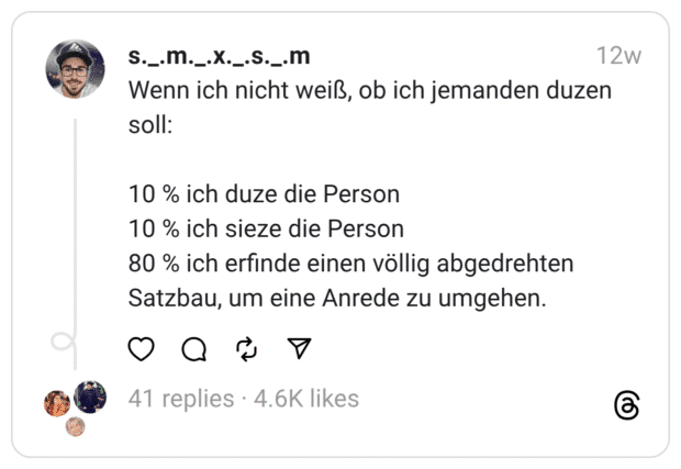 Wenn ich nicht weiß, ob ich jemanden duzen soll:
10 % ich duze die Person 10 % ich sieze die Person 80 % ich erfinde einen völlig abgedrehten Satzbau, um eine Anrede zu umgehen.