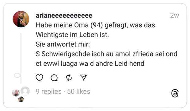 Habe meine Oma (94) gefragt, was das Wichtigste im Leben ist.
Sie antwortet mir:
S Schwierigschde isch au amol zfrieda sei ond et ewwl luaga wa d andre Leid hend