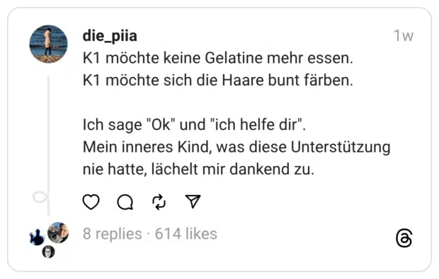 K1 möchte keine Gelatine mehr essen.
K1 möchte sich die Haare bunt färben.
Ich sage "Ok" und "ich helfe dir".
Mein inneres Kind, was diese Unterstützung nie hatte, lächelt mir dankend zu.
