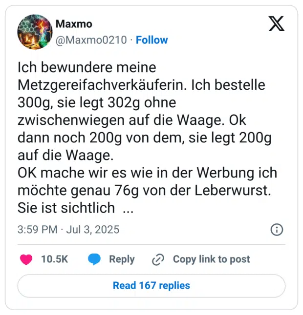 Ich bewundere meine Metzgereifachverkäuferin. Ich bestelle 300g, sie legt 302g ohne zwischenwiegen auf die Waage. Ok  dann noch 200g von dem, sie legt 200g auf die Waage.
OK mache wir es wie in der Werbung ich möchte genau 76g von der Leberwurst. Sie ist sichtlich  ...