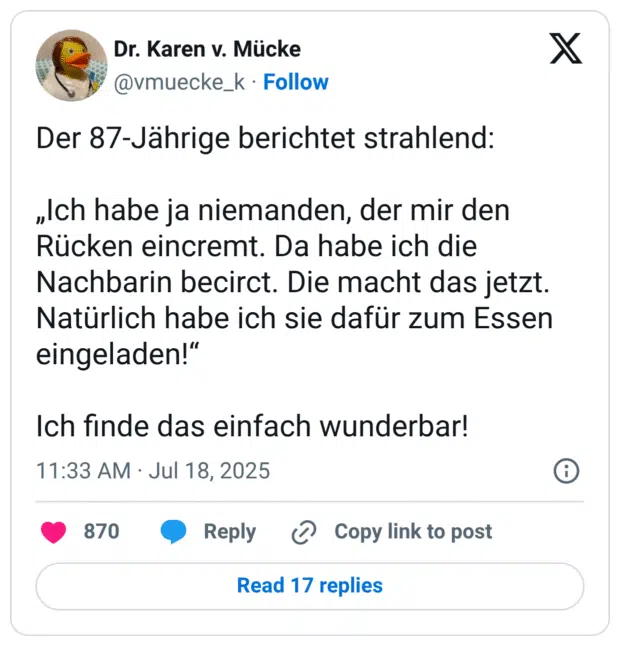 Der 87-Jährige berichtet strahlend: 

„Ich habe ja niemanden, der mir den Rücken eincremt. Da habe ich die Nachbarin becirct. Die macht das jetzt. Natürlich habe ich sie dafür zum Essen eingeladen!“

Ich finde das einfach wunderbar!
