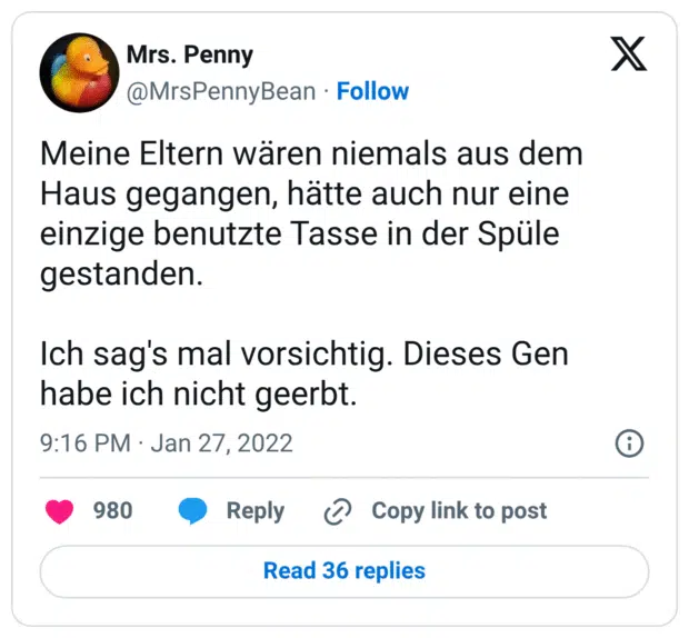 Meine Eltern wären niemals aus dem Haus gegangen, hätte auch nur eine einzige benutzte Tasse in der Spüle gestanden. 

Ich sag's mal vorsichtig. Dieses Gen habe ich nicht geerbt.