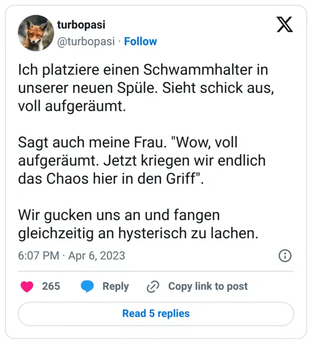 Ich platziere einen Schwammhalter in unserer neuen Spüle. Sieht schick aus, voll aufgeräumt. 

Sagt auch meine Frau. "Wow, voll aufgeräumt. Jetzt kriegen wir endlich das Chaos hier in den Griff". 

Wir gucken uns an und fangen gleichzeitig an hysterisch zu lachen.
