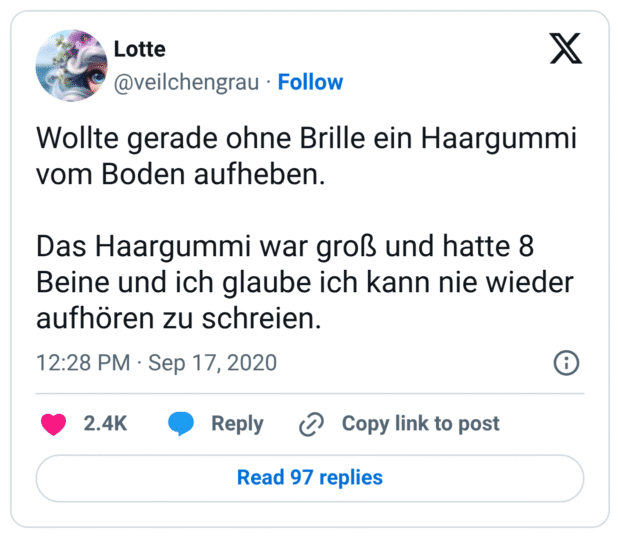 Wollte gerade ohne Brille ein Haargummi vom Boden aufheben. 

Das Haargummi war groß und hatte 8 Beine und ich glaube ich kann nie wieder aufhören zu schreien.