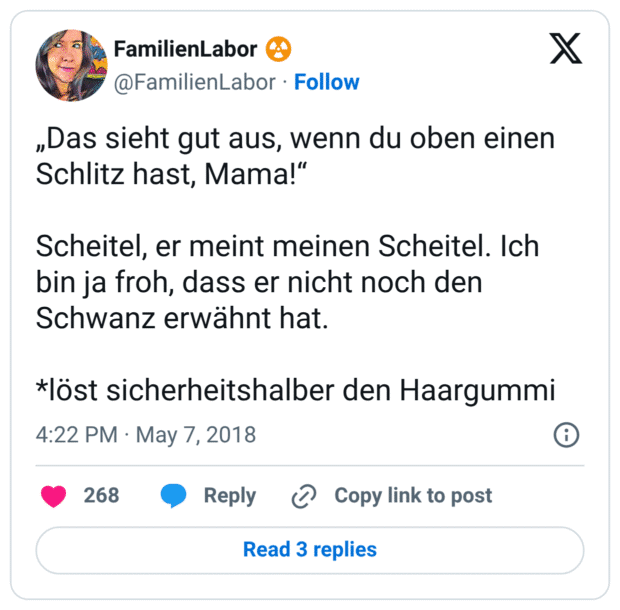„Das sieht gut aus, wenn du oben einen Schlitz hast, Mama!“

Scheitel, er meint meinen Scheitel. Ich bin ja froh, dass er nicht noch den Schwanz erwähnt hat.

*löst sicherheitshalber den Haargummi