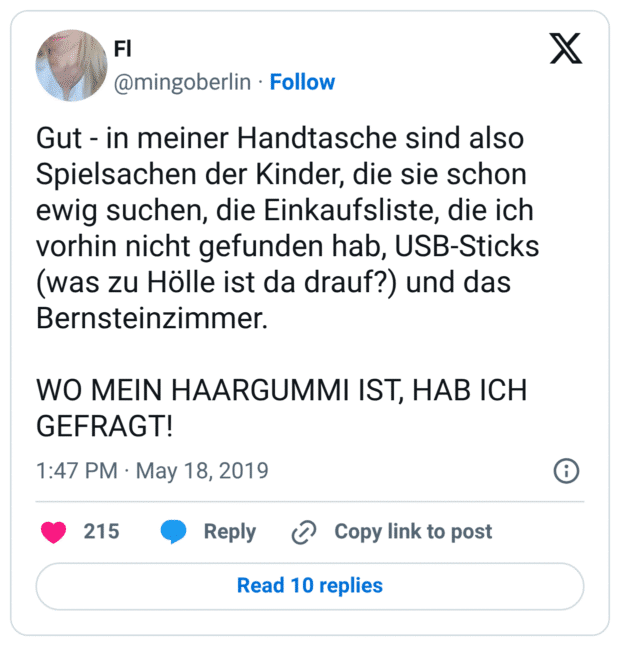 Gut - in meiner Handtasche sind also Spielsachen der Kinder, die sie schon ewig suchen, die Einkaufsliste, die ich vorhin nicht gefunden hab, USB-Sticks (was zu Hölle ist da drauf?) und das Bernsteinzimmer. 

WO MEIN HAARGUMMI IST, HAB ICH GEFRAGT!