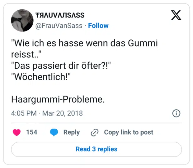 "Wie ich es hasse wenn das Gummi reisst.."
"Das passiert dir öfter?!"
"Wöchentlich!"

Haargummi-Probleme.