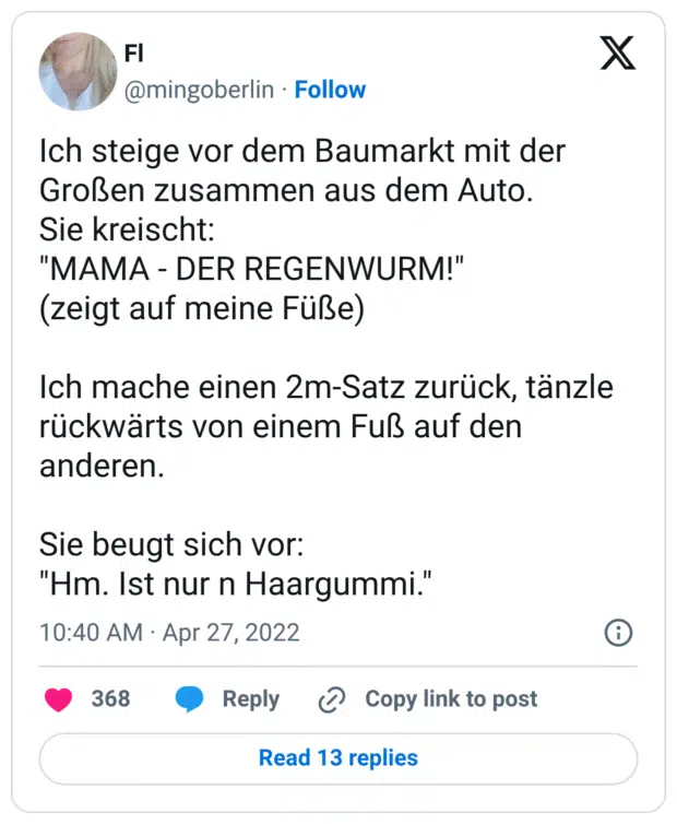 Ich steige vor dem Baumarkt mit der Großen zusammen aus dem Auto.
Sie kreischt:
"MAMA - DER REGENWURM!"
(zeigt auf meine Füße)

Ich mache einen 2m-Satz zurück, tänzle rückwärts von einem Fuß auf den anderen.

Sie beugt sich vor:
"Hm. Ist nur n Haargummi."