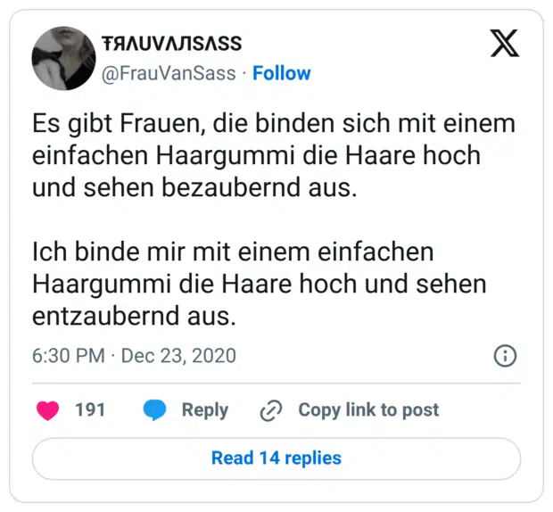 Es gibt Frauen, die binden sich mit einem einfachen Haargummi die Haare hoch und sehen bezaubernd aus.

Ich binde mir mit einem einfachen Haargummi die Haare hoch und sehen entzaubernd aus.
