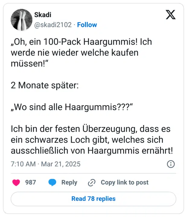 „Oh, ein 100-Pack Haargummis! Ich werde nie wieder welche kaufen müssen!“

2 Monate später:

„Wo sind alle Haargummis???“

Ich bin der festen Überzeugung, dass es ein schwarzes Loch gibt, welches sich ausschließlich von Haargummis ernährt!
