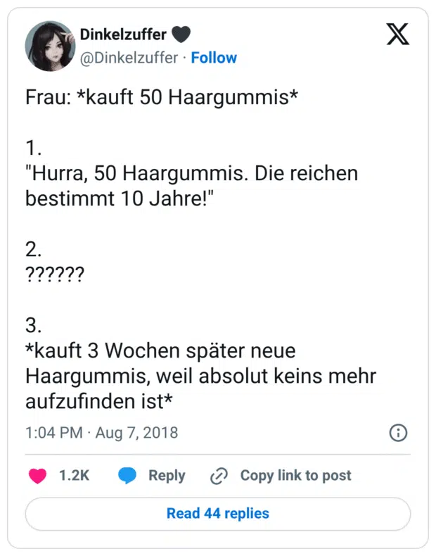 Frau: *kauft 50 Haargummis*

1.
"Hurra, 50 Haargummis. Die reichen bestimmt 10 Jahre!"

2.
??????

3.
*kauft 3 Wochen später neue Haargummis, weil absolut keins mehr aufzufinden ist*