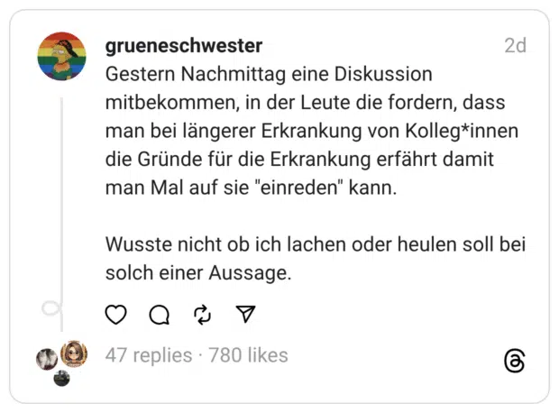 Gestern Nachmittag eine Diskussion mitbekommen, in der Leute die fordern, dass man bei längerer Erkrankung von Kolleg*innen die Gründe für die Erkrankung erfährt damit man Mal auf sie "einreden" kann. Wusste nicht ob ich lachen oder heulen soll bei solch einer Aussage.