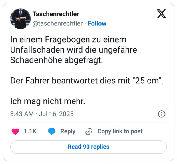 In einem Fragebogen zu einem Unfallschaden wird die ungefähre Schadenhöhe abgefragt. Der Fahrer beantwortet dies mit "25 cm" Ich mag nicht mehr.