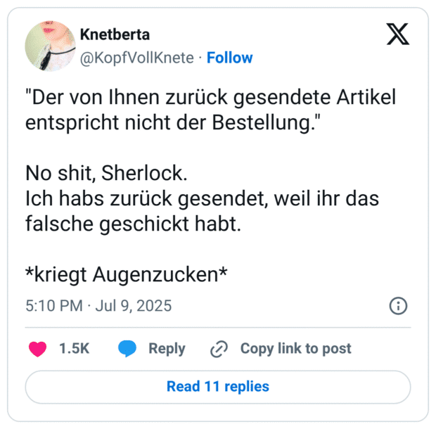 "Der von Ihnen zurück gesendete Artikel entspricht nicht der Bestellung. No shit, Sherlock. Ich habs zurück gesendet, weil ihr das falsche geschickt habt. *kriegt Augenzucken