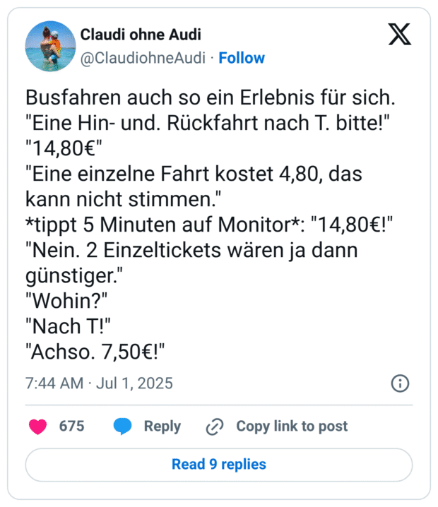 Busfahren auch so ein Erlebnis für sich. "Eine Hin- und. Rückfahrt nach T. bitte!" "14,80€" "Eine einzelne Fahrt kostet 4,80, das kann nicht stimmen. *tippt 5 Minuten auf Monitor*: "14,80€!" "Nein. 2 Einzeltickets wären ja dann günstiger." "Wohin?" "Nach T