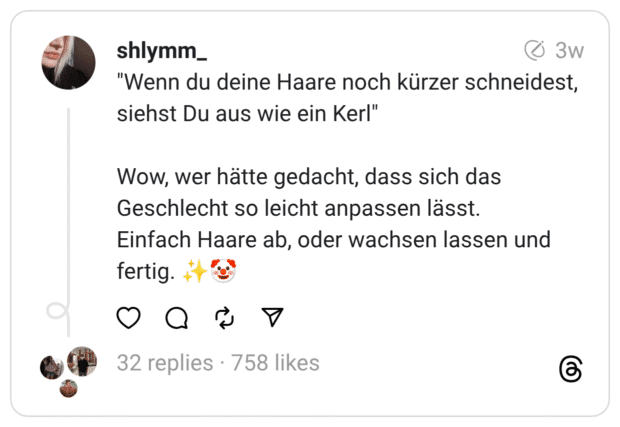 "Wenn du deine Haare noch kürzer schneidest, siehst Du aus wie ein Kerl" Wow, wer hätte gedacht, dass sich das Geschlecht so leicht anpassen lässt. Einfach Haare ab, oder wachsen lassen und fertig.