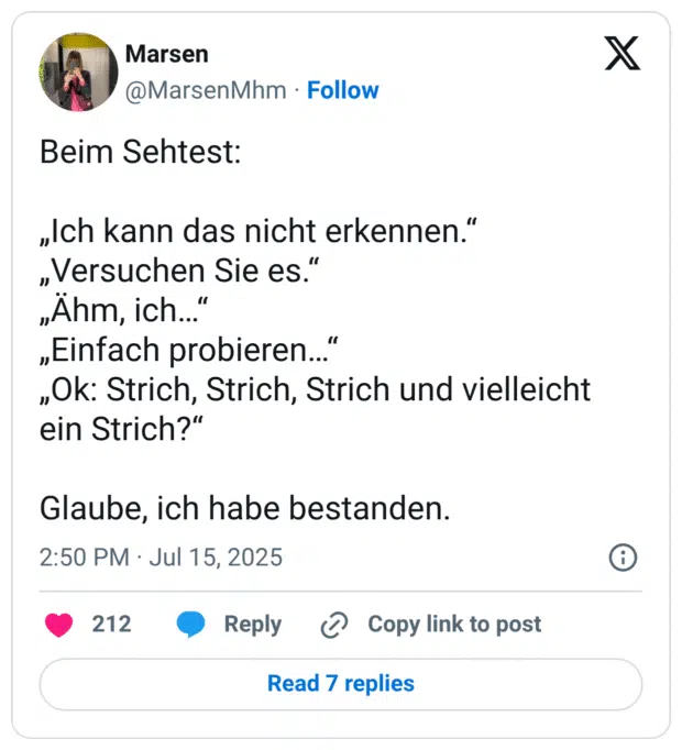 Beim Sehtest:

„Ich kann das nicht erkennen.“
„Versuchen Sie es.“
„Ähm, ich…“
„Einfach probieren…“
„Ok: Strich, Strich, Strich und vielleicht ein Strich?“

Glaube, ich habe bestanden.
