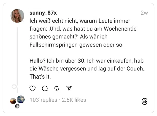 Ich weiß echt nicht, warum Leute immer fragen: ‚Und, was hast du am Wochenende schönes gemacht?‘ Als wär ich Fallschirmspringen gewesen oder so.
Hallo? Ich bin über 30. Ich war einkaufen, hab die Wäsche vergessen und lag auf der Couch. That’s it.