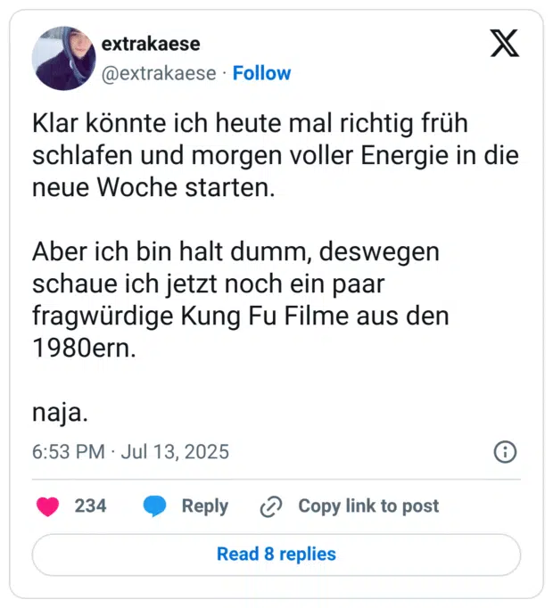 Klar könnte ich heute mal richtig früh schlafen und morgen voller Energie in die neue Woche starten.

Aber ich bin halt dumm, deswegen schaue ich jetzt noch ein paar fragwürdige Kung Fu Filme aus den 1980ern.

naja.