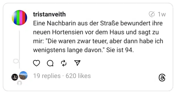 Eine Nachbarin aus der Straße bewundert ihre neuen Hortensien vor dem Haus und sagt zu mir: "Die waren zwar teuer, aber dann habe ich wenigstens lange davon." Sie ist 94.