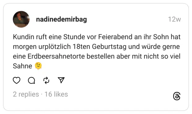 Kundin ruft eine Stunde vor Feierabend an ihr Sohn hat morgen urplötzlich 18ten Geburtstag und würde gerne eine Erdbeersahnetorte bestellen aber mit nicht so viel Sahne