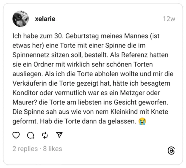 Ich habe zum 30. Geburtstag meines Mannes (ist etwas her) eine Torte mit einer Spinne die im Spinnennetz sitzen soll, bestellt. Als Referenz hatten sie ein Ordner mit wirklich sehr schönen Torten ausliegen. Als ich die Torte abholen wollte und mir die Verkäuferin die Torte gezeigt hat, hätte ich besagtem Konditor oder vermutlich war es ein Metzger oder Maurer? die Torte am liebsten ins Gesicht geworfen. Die Spinne sah aus wie von nem Kleinkind mit Knete geformt. Hab die Torte dann da gelassen. (t