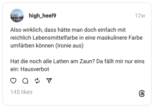 Also wirklich, dass hätte man doch einfach mit reichlich Lebensmittelfarbe in eine maskulinere Farbe umfärben können (Ironie aus) Hat die noch alle Latten am Zaun? Da fällt mir nur eins ein: Hausverbot