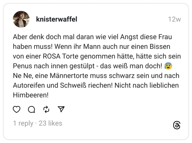 aber denk doch mal daran wie viel Angst diese Frau haben muss! Wenn ihr Mann auch nur einen Bissen von einer ROSA Torte genommen hätte, hätte sich sein Penus nach innen gestülpt - das weiß man doch! Ne Ne, eine Männertorte muss schwarz sein und nach Autoreifen und Schweiß riechen! Nicht nach lieblichen Himbeeren!