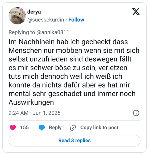 Im Nachhinein hab ich gecheckt dass Menschen nur mobben wenn sie mit sich selbst unzufrieden sind deswegen fällt es mir schwer böse zu sein, verletzen tuts mich dennoch weil ich weiß ich konnte da nichts dafür aber es hat mir mental sehr geschadet und immer noch Auswirkungen