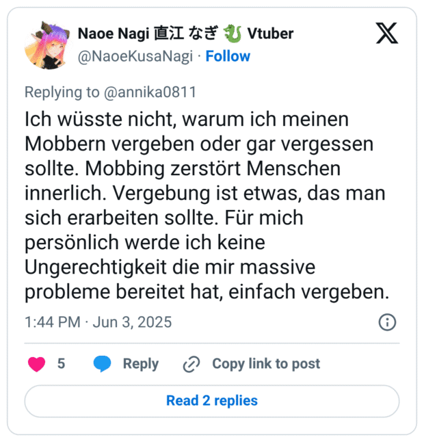 Naoe Nagi MI tđ U Vtuber @NaoeKusaNagi • Follow Replying to @annika0811 Ich wüsste nicht, warum ich meinen Mobbern vergeben oder gar vergessen sollte. Mobbing zerstört Menschen innerlich. Vergebung ist etwas, das man sich erarbeiten sollte. Für mich persönlich werde ich keine Ungerechtigkeit die mir massive probleme bereitet hat, einfach vergeben. 1:44 PM • Jun 3, 2025 5 • Reply • Copy link to post Read 2 replies