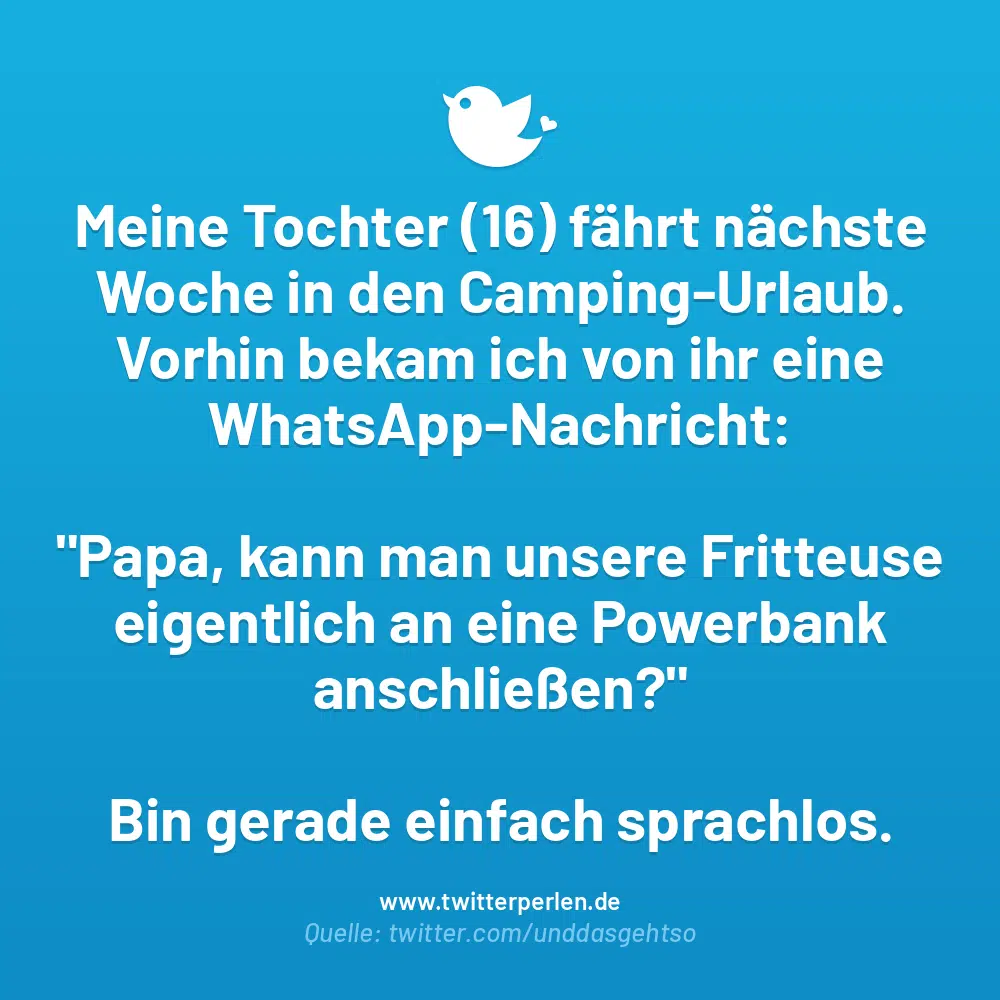 Meine Tochter (16) fährt nächste Woche in den Camping-Urlaub.
Vorhin bekam ich von ihr eine WhatsApp-Nachricht:
„Papa, kann man unsere Fritteuse eigentlich an eine Powerbank anschließen?“
Bin gerade einfach sprachlos.
