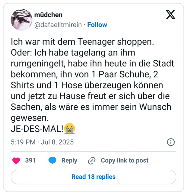 Ich war mit dem Teenager shoppen. Oder: Ich habe tagelang an ihm rumgeningelt, habe ihn heute in die Stadt bekommen, ihn von 1 Paar Schuhe, 2 Shirts und 1 Hose überzeugen können und jetzt zu Hause freut er sich über die Sachen, als wäre es immer sein Wunsch gewesen.
JE-DES-MAL!😭