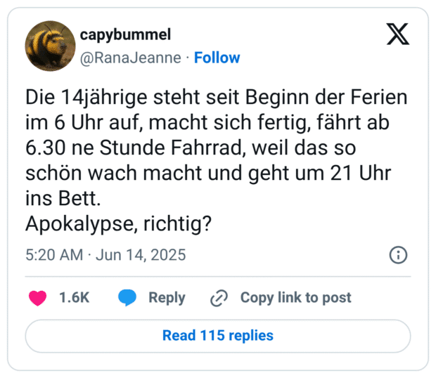 Die 14jährige steht seit Beginn der Ferien im 6 Uhr auf, macht sich fertig, fährt ab 6.30 ne Stunde Fahrrad, weil das so schön wach macht und geht um 21 Uhr ins Bett.
Apokalypse, richtig?