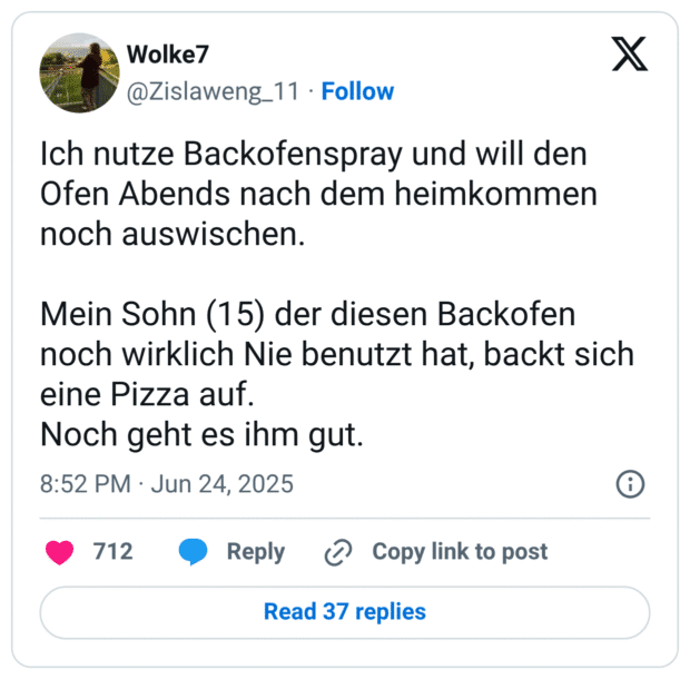 Ich nutze Backofenspray und will den Ofen Abends nach dem heimkommen noch auswischen.

Mein Sohn (15) der diesen Backofen noch wirklich Nie benutzt hat, backt sich eine Pizza auf.
Noch geht es ihm gut.