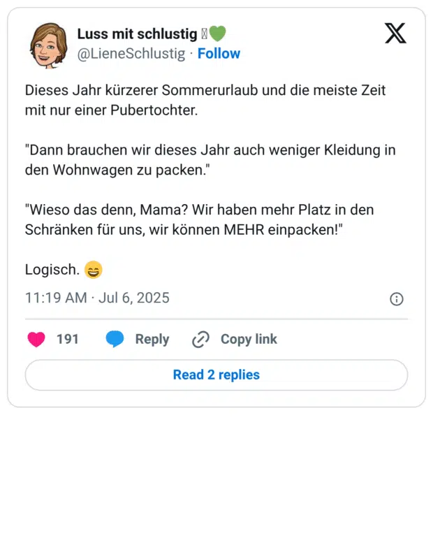 Dieses Jahr kürzerer Sommerurlaub und die meiste Zeit mit nur einer Pubertochter.

"Dann brauchen wir dieses Jahr auch weniger Kleidung in den Wohnwagen zu packen."

"Wieso das denn, Mama? Wir haben mehr Platz in den Schränken für uns, wir können MEHR einpacken!"

Logisch. 😄