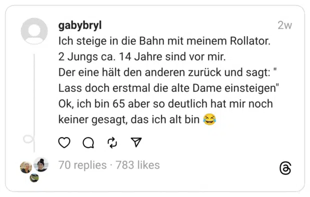 Ich steige in die Bahn mit meinem Rollator.
2 Jungs ca. 14 Jahre sind vor mir.
Der eine hält den anderen zurück und sagt: " Lass doch erstmal die alte Dame einsteigen"
Ok, ich bin 65 aber so deutlich hat mir noch keiner gesagt, das ich alt bin 😂
