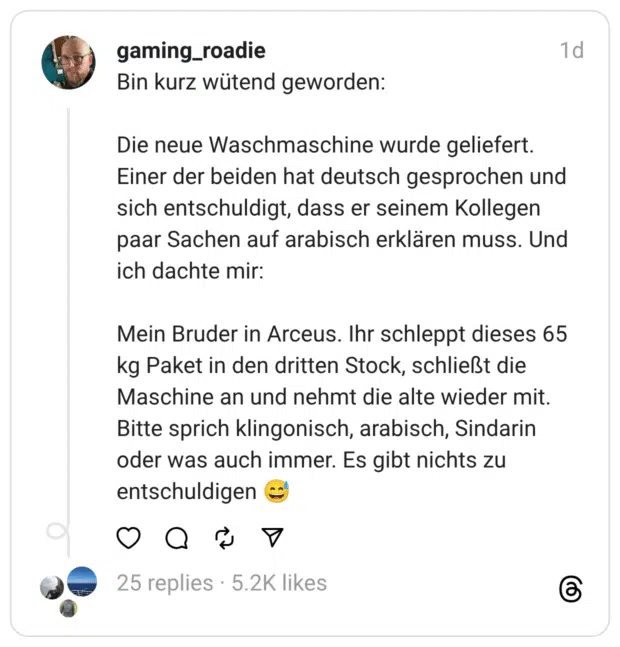 Bin kurz wütend geworden:
Die neue Waschmaschine wurde geliefert. Einer der beiden hat deutsch gesprochen und sich entschuldigt, dass er seinem Kollegen paar Sachen auf arabisch erklären muss. Und ich dachte mir:
Mein Bruder in Arceus. Ihr schleppt dieses 65 kg Paket in den dritten Stock, schließt die Maschine an und nehmt die alte wieder mit. Bitte sprich klingonisch, arabisch, Sindarin oder was auch immer. Es gibt nichts zu entschuldigen 😅