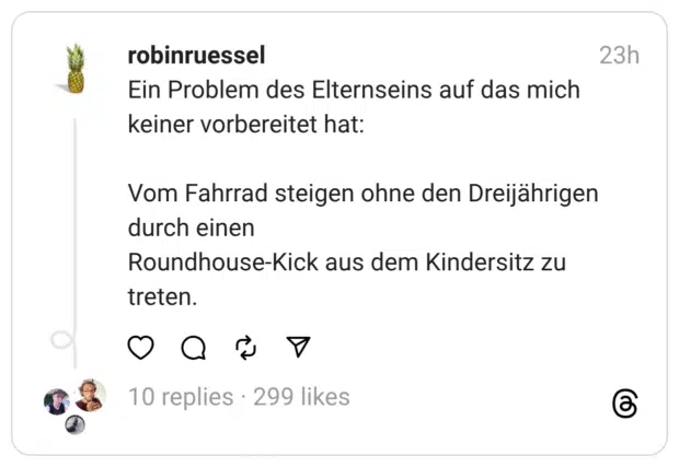 Ein Problem des Elternseins auf das mich keiner vorbereitet hat:
Vom Fahrrad steigen ohne den Dreijährigen durch einen
Roundhouse-Kick aus dem Kindersitz zu treten.