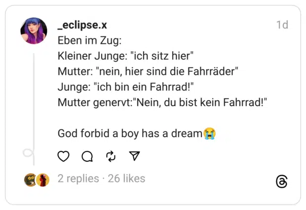 Eben im Zug:
Kleiner Junge: "ich sitz hier"
Mutter: "nein, hier sind die Fahrräder"
Junge: "ich bin ein Fahrrad!"
Mutter genervt:"Nein, du bist kein Fahrrad!"
God forbid a boy has a dream😭
