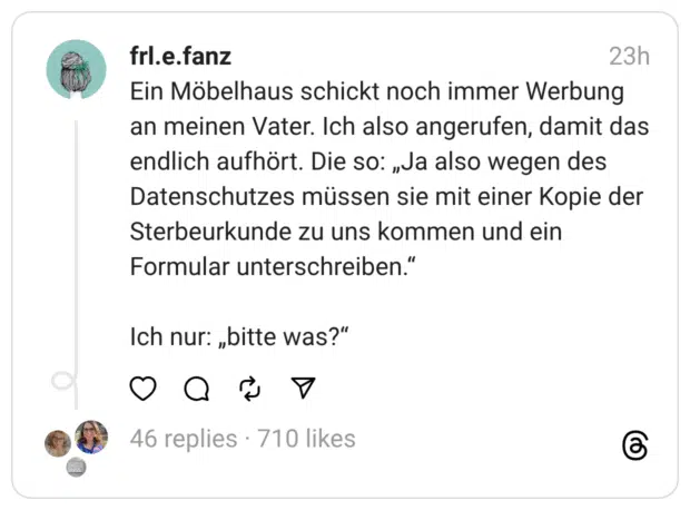 Ein Möbelhaus schickt noch immer Werbung an meinen Vater. Ich also angerufen, damit das endlich aufhört. Die so: „Ja also wegen des Datenschutzes müssen sie mit einer Kopie der Sterbeurkunde zu uns kommen und ein Formular unterschreiben.“
Ich nur: „bitte was?“