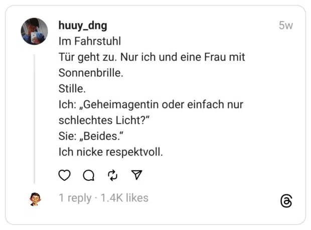 Im Fahrstuhl Tür geht zu. Nur ich und eine Frau mit Sonnenbrille. Stille. Ich: „Geheimagentin oder einfach nur schlechtes Licht?” Sie: „Beides.” Ich nicke respektvoll.