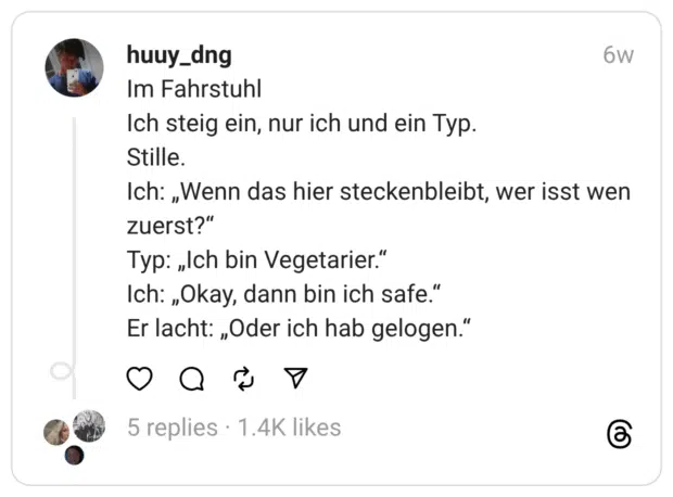 Im Fahrstuhl Ich steig ein, nur ich und ein Typ. Stille. Ich: „Wenn das hier steckenbleibt, wer isst wen zuerst?” Typ: „Ich bin Vegetarier.” Ich: „Okay, dann bin ich safe.” Er lacht: „Oder ich hab gelogen.”