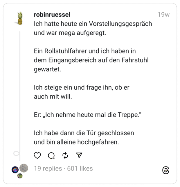 Ich hatte heute ein Vorstellungsgespräch und war mega aufgeregt.
Ein Rollstuhlfahrer und ich haben in dem Eingangsbereich auf den Fahrstuhl gewartet.
Ich steige ein und frage ihn, ob er auch mit will.
Er: „Ich nehme heute mal die Treppe.”
Ich habe dann die Tür geschlossen und bin alleine hochgefahre
